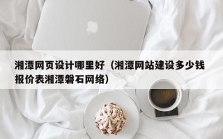汉川湘潭网页设计哪里好（湘潭网站建设多少钱 报价表湘潭磐石网络）