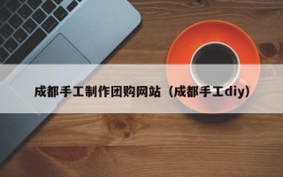 汉川成都手工制作团购网站（成都手工diy）